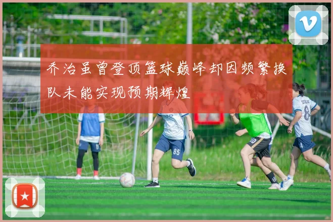 乔治虽曾登顶篮球巅峰却因频繁换队未能实现预期辉煌