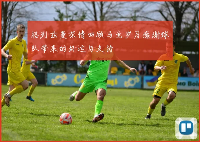格列兹曼深情回顾马竞岁月感谢球队带来的好运与支持
