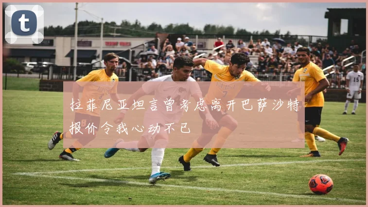 拉菲尼亚坦言曾考虑离开巴萨沙特报价令我心动不已