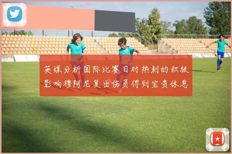 英媒分析国际比赛日对热刺的积极影响穆阿尼复出伤员得到宝贵休息时间