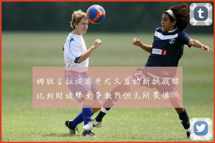 姆班古拉谈离开尤文后的新挑战称比利时边锋竞争激烈但无所畏惧