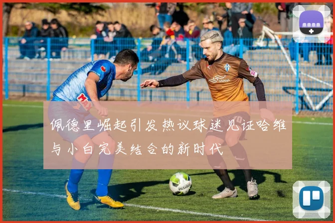 佩德里崛起引发热议球迷见证哈维与小白完美结合的新时代
