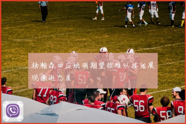 杨瀚森回应姚明期望称难以接话展现谦逊态度