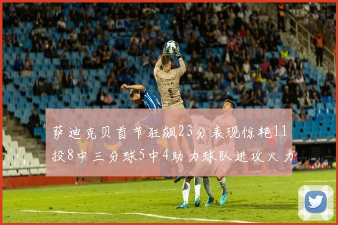 萨迪克贝首节狂飙23分表现惊艳11投8中三分球5中4助力球队进攻火力全开