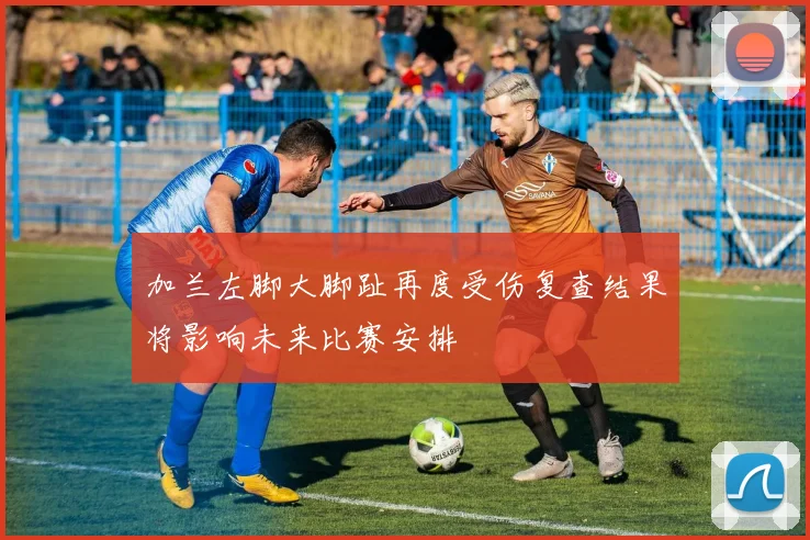 加兰左脚大脚趾再度受伤复查结果将影响未来比赛安排