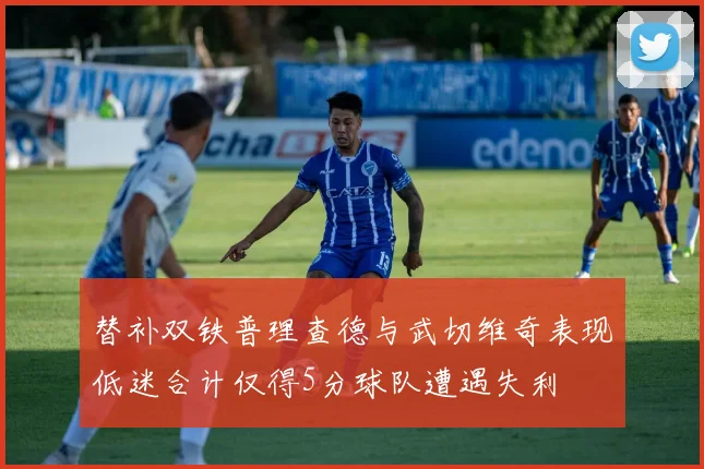 替补双铁普理查德与武切维奇表现低迷合计仅得5分球队遭遇失利