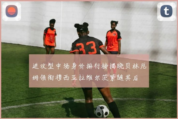 进攻型中场身价排行榜揭晓贝林厄姆领衔穆西亚拉维尔茨紧随其后