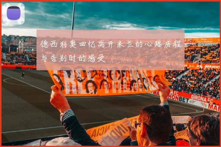 德西利奥回忆离开米兰的心路历程与告别时的感受