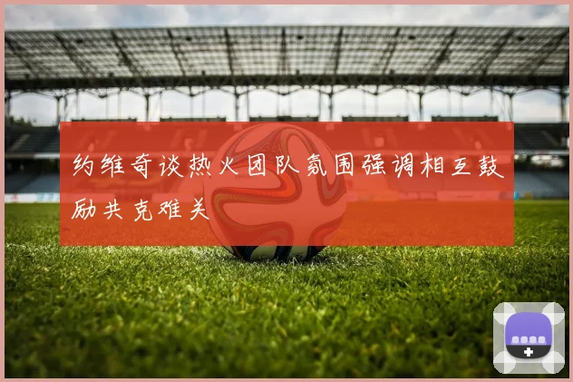 约维奇谈热火团队氛围强调相互鼓励共克难关